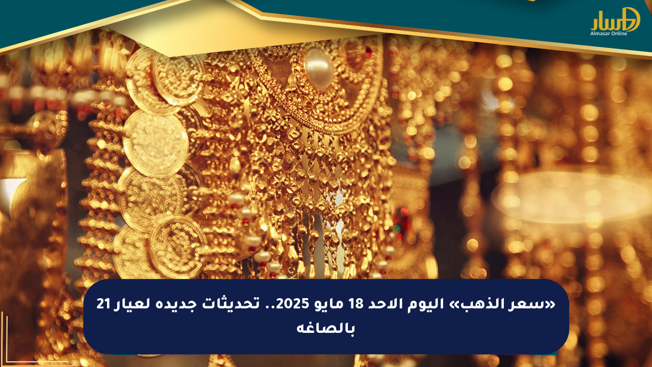 «سعر الذهب» اليوم الأحد 18 مايو 2025.. تحديثات جديدة لعيار 21 بالصاغة
